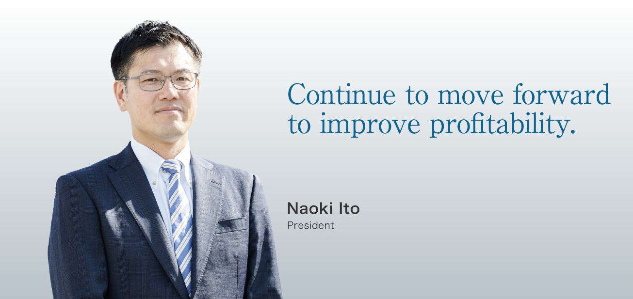 Continue to move forward to improve profitability. / Naoki Ito President