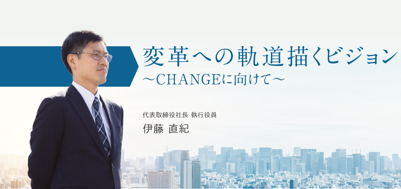 変革への軌道 描くビジョン ～CHANGEに向けて～／代表取締役社長 執行役員　伊藤 直紀