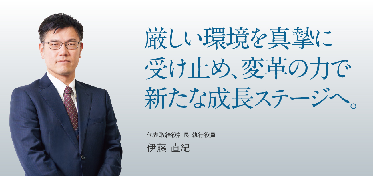 厳しい環境を真摯に受け止め、変革の力で新たな成長ステージへ。/代表取締役社長 執行役員 伊藤 直紀